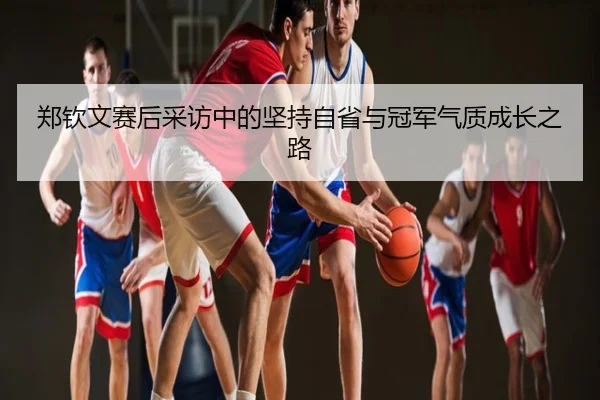 郑钦文赛后采访中的坚持自省与冠军气质成长之路