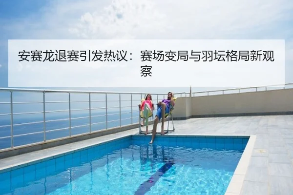安赛龙退赛引发热议：赛场变局与羽坛格局新观察