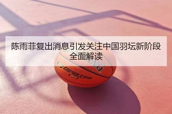 陈雨菲复出消息引发关注中国羽坛新阶段全面解读