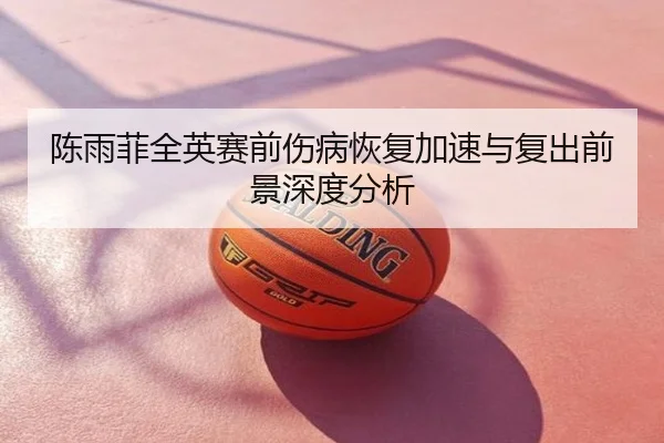 陈雨菲全英赛前伤病恢复加速与复出前景深度分析
