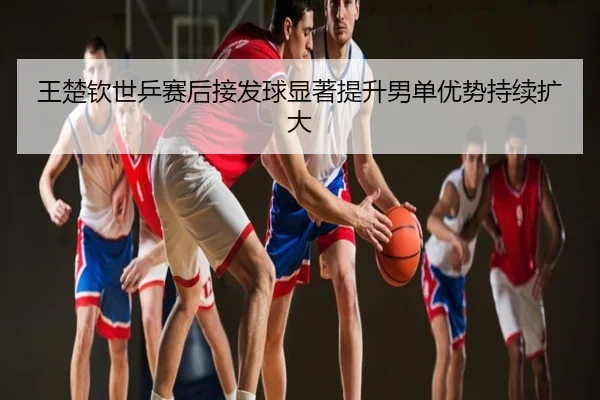 王楚钦世乒赛后接发球显著提升男单优势持续扩大