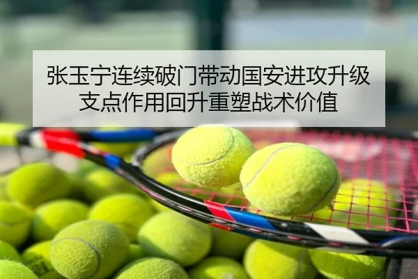 张玉宁连续破门带动国安进攻升级 支点作用回升重塑战术价值