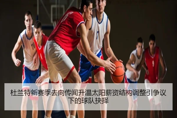 杜兰特新赛季去向传闻升温太阳薪资结构调整引争议下的球队抉择