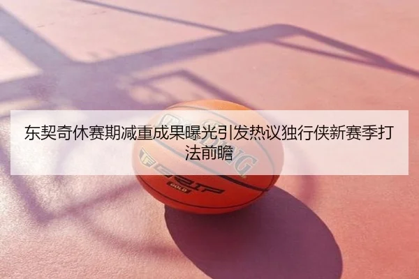 东契奇休赛期减重成果曝光引发热议独行侠新赛季打法前瞻