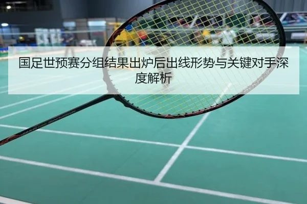 国足世预赛分组结果出炉后出线形势与关键对手深度解析