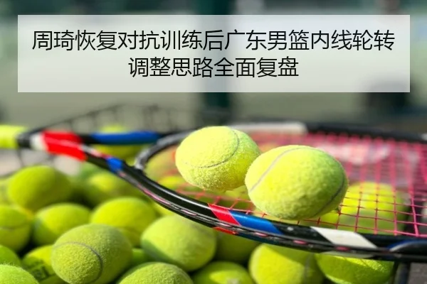 周琦恢复对抗训练后广东男篮内线轮转调整思路全面复盘