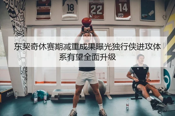 东契奇休赛期减重成果曝光独行侠进攻体系有望全面升级